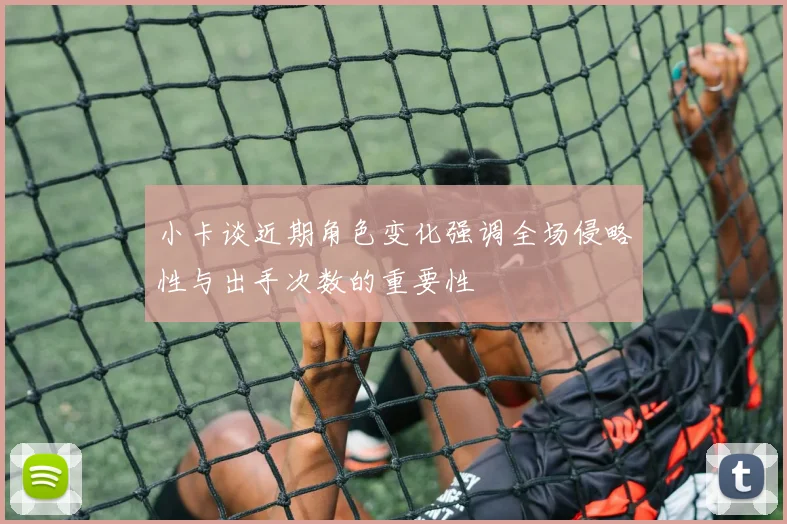 小卡谈近期角色变化强调全场侵略性与出手次数的重要性