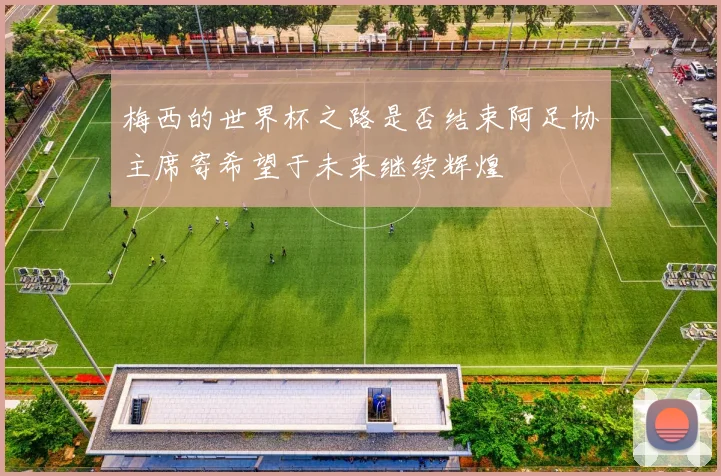 梅西的世界杯之路是否结束阿足协主席寄希望于未来继续辉煌