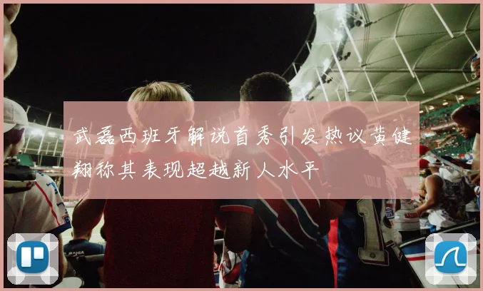武磊西班牙解说首秀引发热议黄健翔称其表现超越新人水平