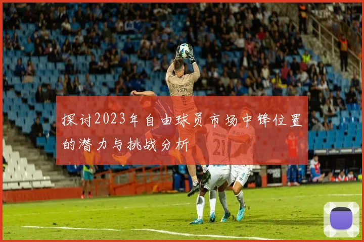 探讨2023年自由球员市场中锋位置的潜力与挑战分析