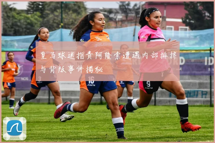 皇马球迷指责阿隆索遭遇内部排挤与背叛事件揭秘