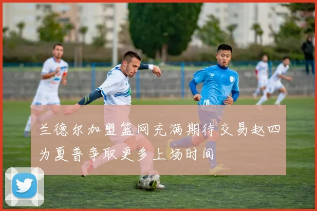 兰德尔加盟篮网充满期待交易赵四为夏普争取更多上场时间