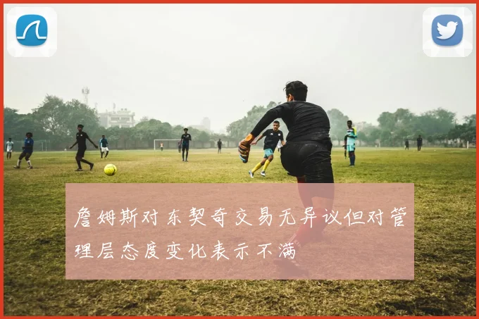 詹姆斯对东契奇交易无异议但对管理层态度变化表示不满