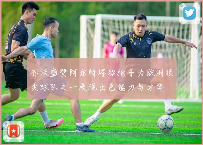 齐沃盛赞阿尔特塔称枪手为欧洲顶尖球队之一展现出色能力与才华
