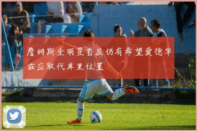 詹姆斯全明星首发仍有希望爱德华兹应取代库里位置