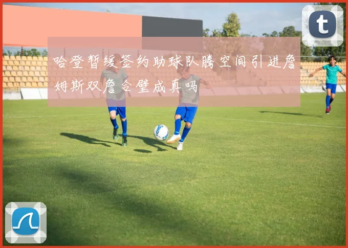 哈登暂缓签约助球队腾空间引进詹姆斯双詹合璧成真吗