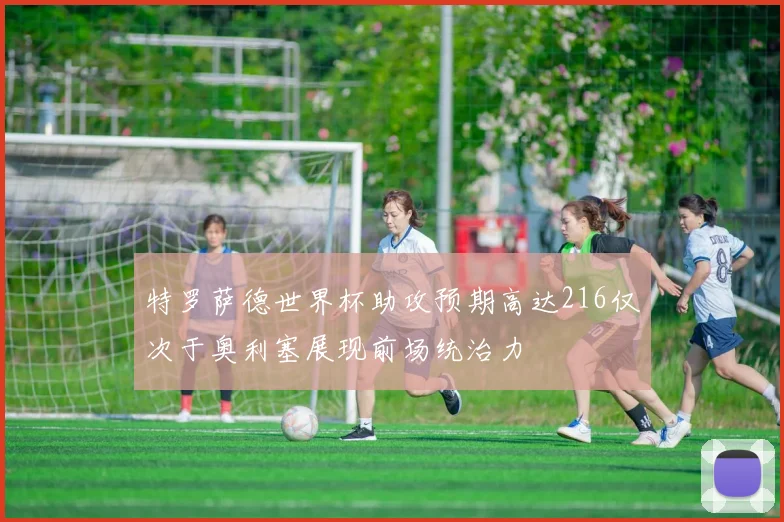 特罗萨德世界杯助攻预期高达216仅次于奥利塞展现前场统治力